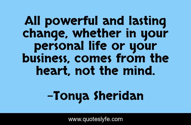 All powerful and lasting change, whether in your personal life or your business, comes from the heart, not the mind.