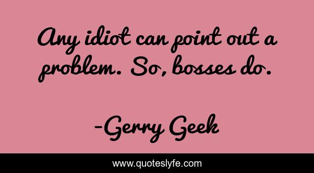 Any idiot can point out a problem. So, bosses do.