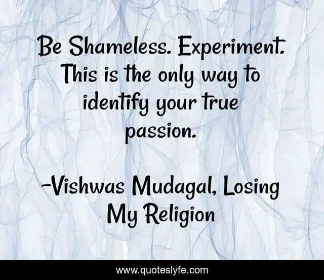 Be Shameless. Experiment. This is the only way to identify your true passion.
