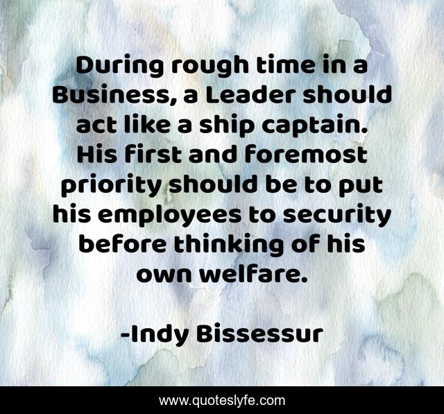During rough time in a Business, a Leader should act like a ship captain. His first and foremost priority should be to put his employees to security before thinking of his own welfare.