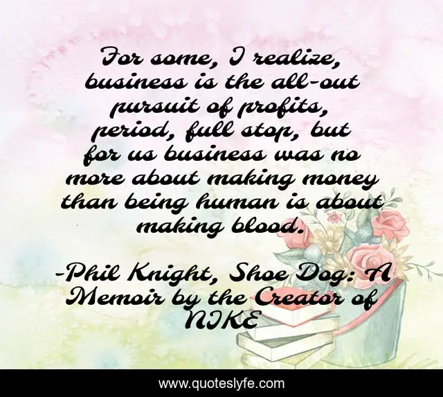 For some, I realize, business is the all-out pursuit of profits, period, full stop, but for us business was no more about making money than being human is about making blood.