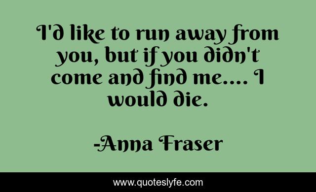 I'd like to run away from you, but if you didn't come and find me.... I would die.