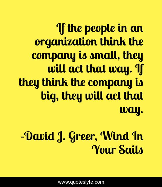 If the people in an organization think the company is small, they will act that way. If they think the company is big, they will act that way.