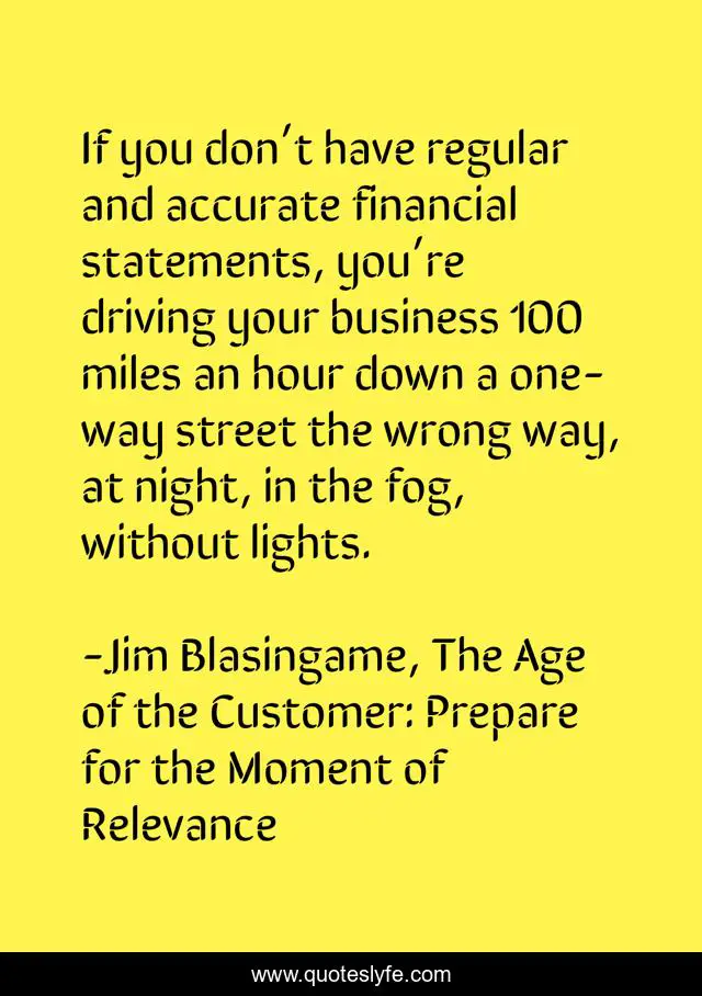 If you don’t have regular and accurate financial statements, you’re driving your business 100 miles an hour down a one-way street the wrong way, at night, in the fog, without lights.
