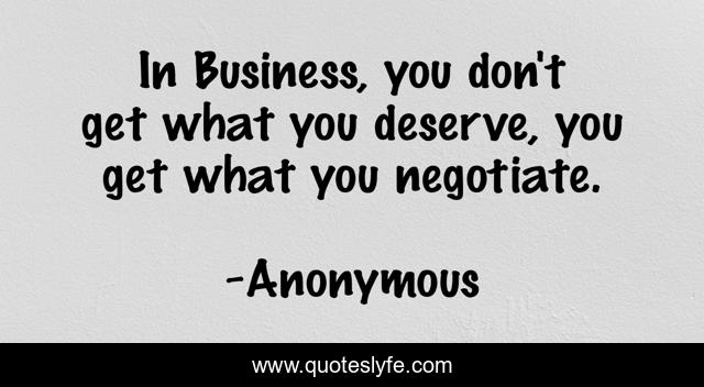 In Business, you don't get what you deserve, you get what you negotiate.
