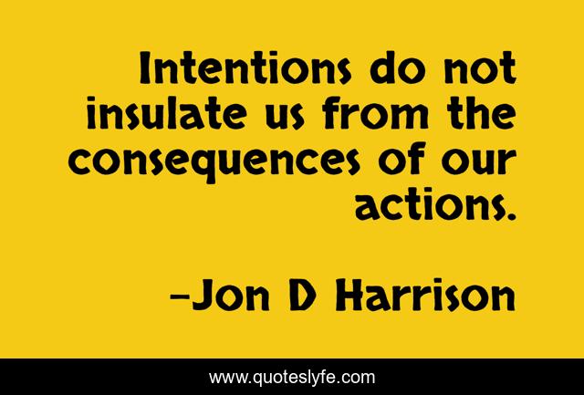 Intentions do not insulate us from the consequences of our actions.