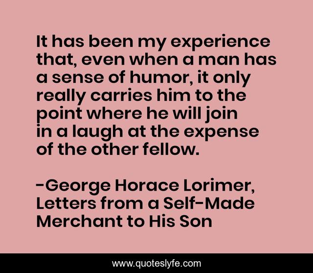 It has been my experience that, even when a man has a sense of humor, it only really carries him to the point where he will join in a laugh at the expense of the other fellow.