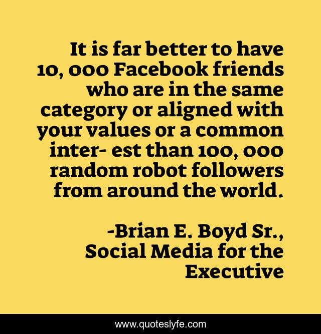 It is far better to have 10, 000 Facebook friends who are in the same category or aligned with your values or a common inter- est than 100, 000 random robot followers from around the world.