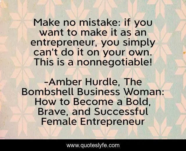 Make no mistake: if you want to make it as an entrepreneur, you simply can’t do it on your own. This is a nonnegotiable!