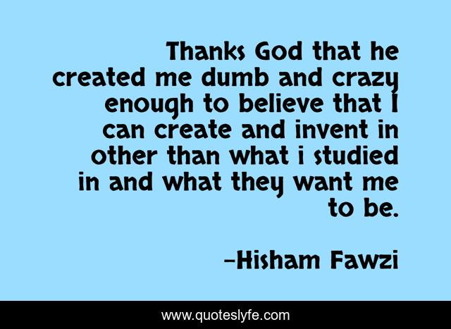 Thanks God that he created me dumb and crazy enough to believe that I can create and invent in other than what i studied in and what they want me to be.