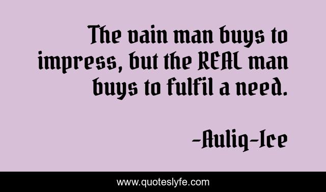 The vain man buys to impress, but the REAL man buys to fulfil a need.