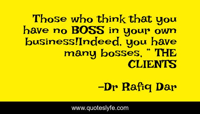 Those who think that you have no BOSS in your own business!Indeed, you have many bosses, “ THE CLIENTS