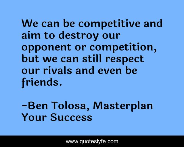 We can be competitive and aim to destroy our opponent or competition, but we can still respect our rivals and even be friends.