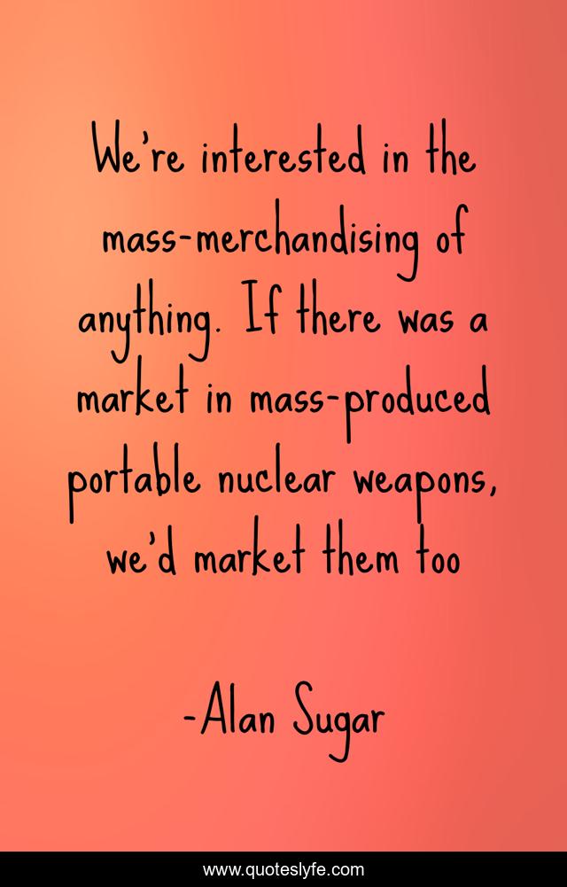 We're interested in the mass-merchandising of anything. If there was a market in mass-produced portable nuclear weapons, we'd market them too