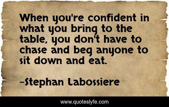 When you're confident in what you bring to the table, you don't have to chase and beg anyone to sit down and eat.