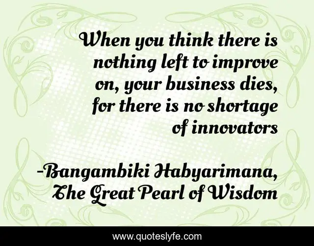 When you think there is nothing left to improve on, your business dies, for there is no shortage of innovators