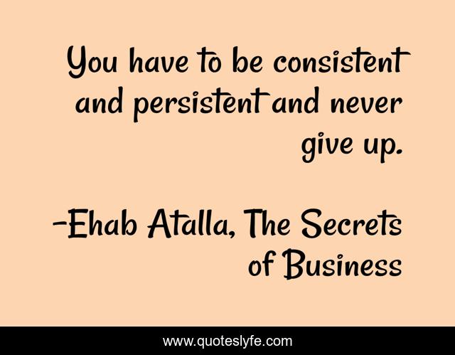 You have to be consistent and persistent and never give up.