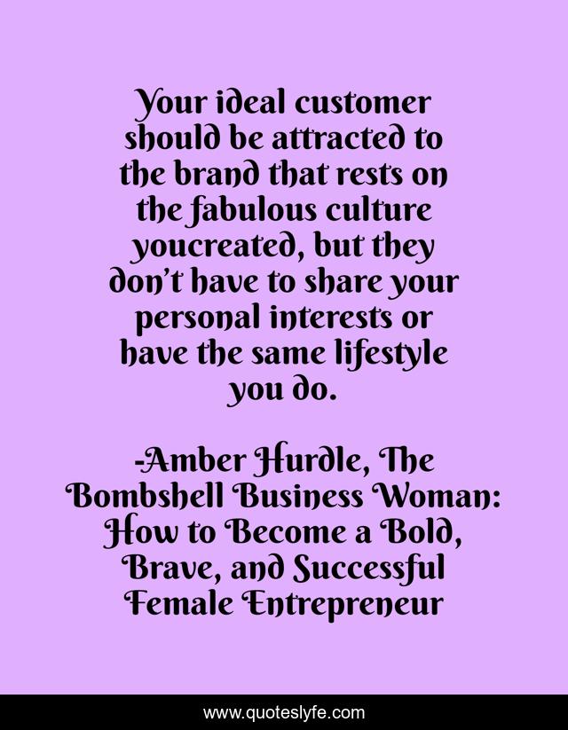 Your ideal customer should be attracted to the brand that rests on the fabulous culture youcreated, but they don’t have to share your personal interests or have the same lifestyle you do.