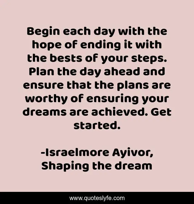 Begin each day with the hope of ending it with the bests of your steps. Plan the day ahead and ensure that the plans are worthy of ensuring your dreams are achieved. Get started.