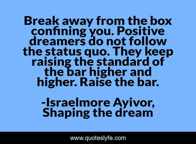 Break away from the box confining you. Positive dreamers do not follow the status quo. They keep raising the standard of the bar higher and higher. Raise the bar.