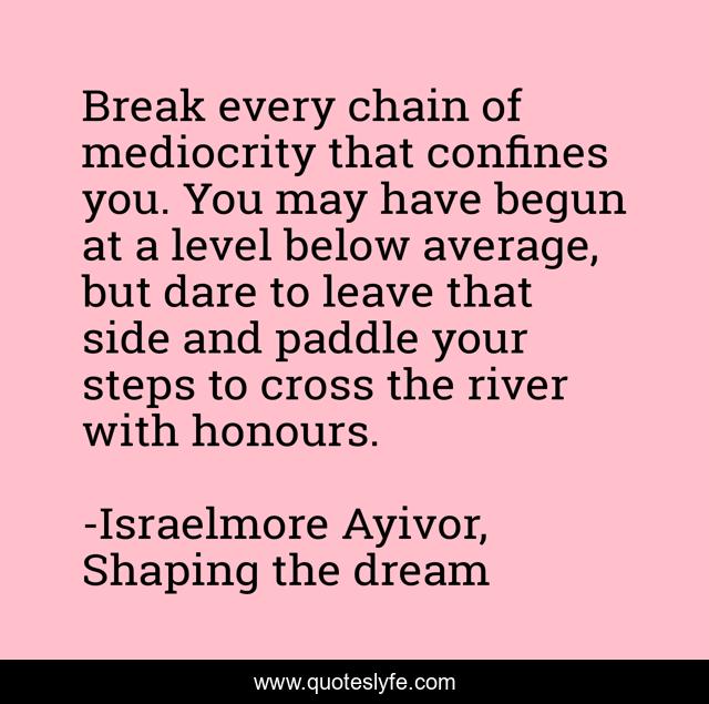 Break every chain of mediocrity that confines you. You may have begun at a level below average, but dare to leave that side and paddle your steps to cross the river with honours.