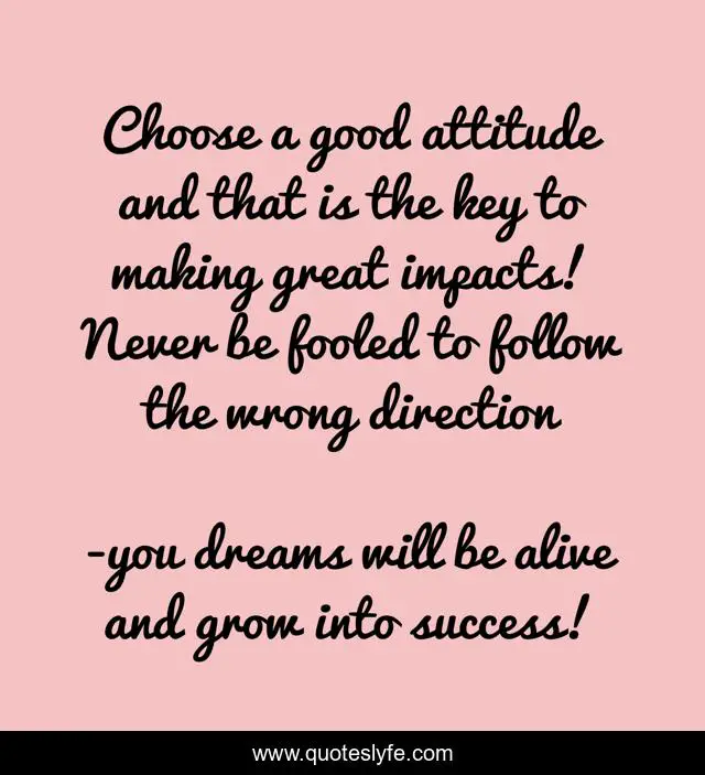 Choose a good attitude and that is the key to making great impacts! Never be fooled to follow the wrong direction