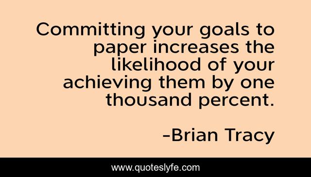 Committing your goals to paper increases the likelihood of your achieving them by one thousand percent.