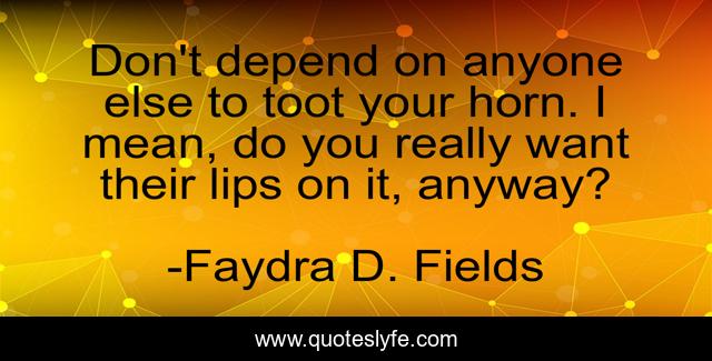 Don't depend on anyone else to toot your horn. I mean, do you really want their lips on it, anyway?