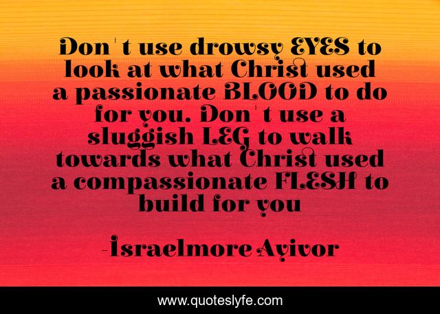 Don't use drowsy EYES to look at what Christ used a passionate BLOOD to do for you. Don't use a sluggish LEG to walk towards what Christ used a compassionate FLESH to build for you