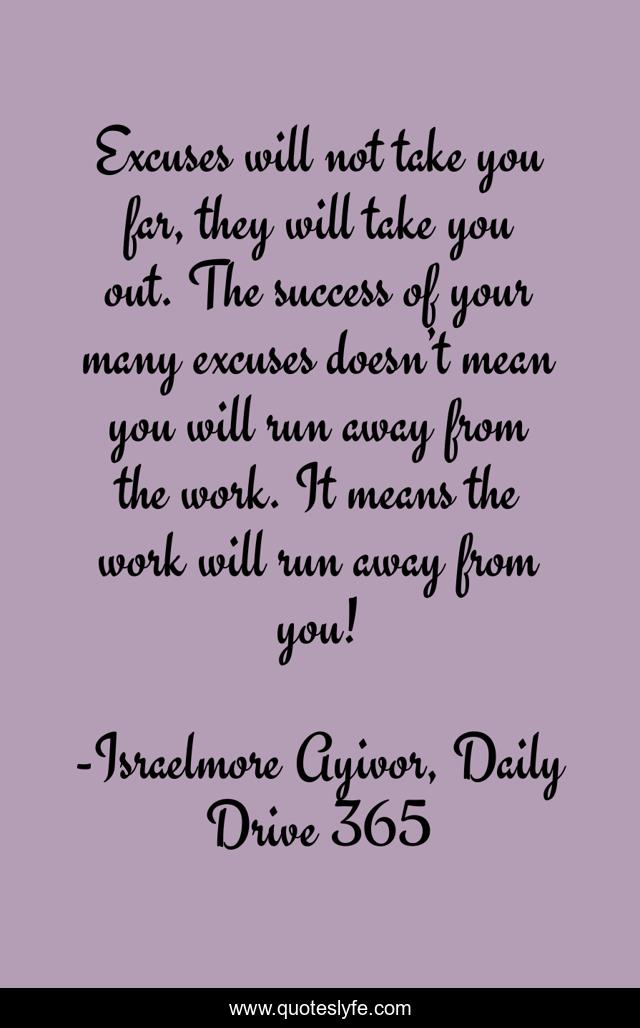 Excuses will not take you far, they will take you out. The success of your many excuses doesn’t mean you will run away from the work. It means the work will run away from you!