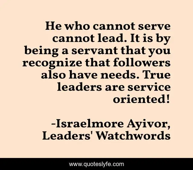 He who cannot serve cannot lead. It is by being a servant that you recognize that followers also have needs. True leaders are service oriented!