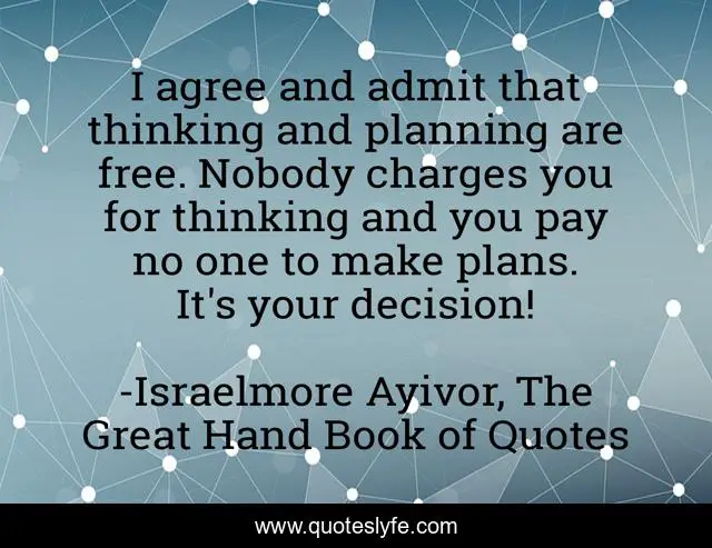 I agree and admit that thinking and planning are free. Nobody charges you for thinking and you pay no one to make plans. It's your decision!