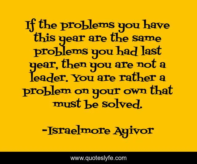 If the problems you have this year are the same problems you had last year, then you are not a leader. You are rather a problem on your own that must be solved.