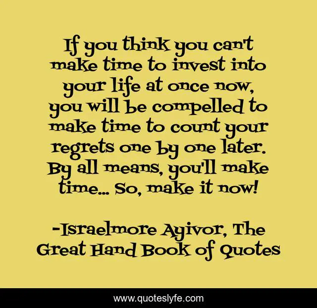 If you think you can't make time to invest into your life at once now, you will be compelled to make time to count your regrets one by one later. By all means, you'll make time... So, make it now!