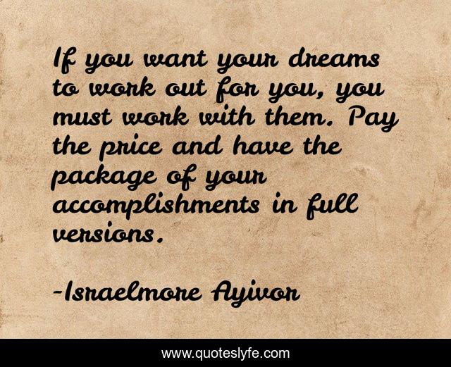 If you want your dreams to work out for you, you must work with them. Pay the price and have the package of your accomplishments in full versions.