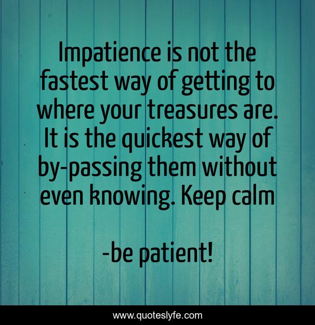 Impatience is not the fastest way of getting to where your treasures are. It is the quickest way of by-passing them without even knowing. Keep calm