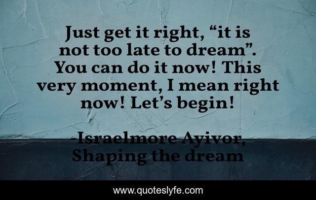 Just get it right, “it is not too late to dream”. You can do it now! This very moment, I mean right now! Let’s begin!
