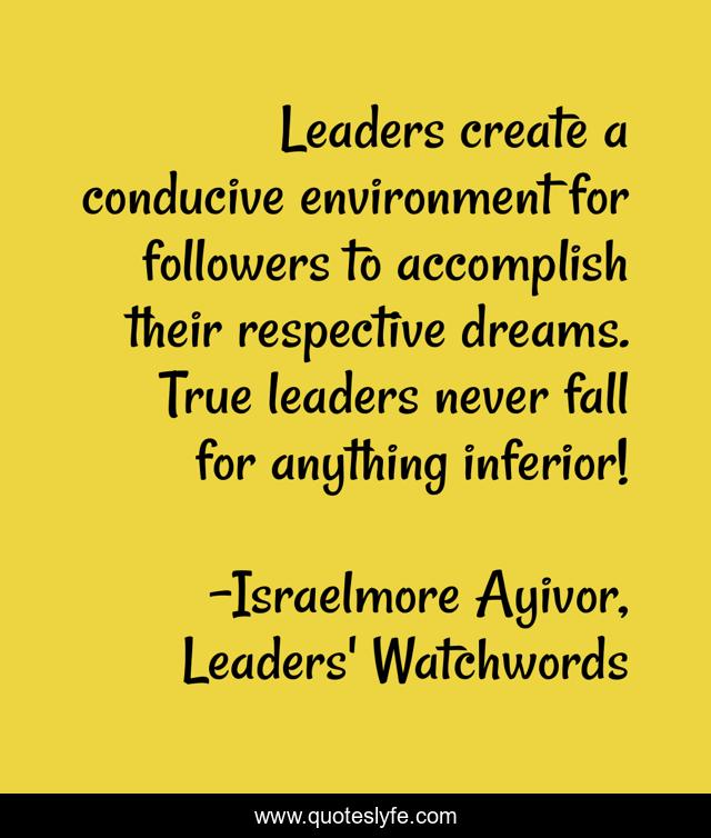 Leaders create a conducive environment for followers to accomplish their respective dreams. True leaders never fall for anything inferior!
