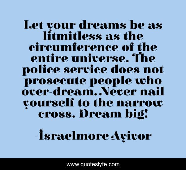 Let your dreams be as litmitless as the circumference of the entire universe. The police service does not prosecute people who over-dream. Never nail yourself to the narrow cross. Dream big!