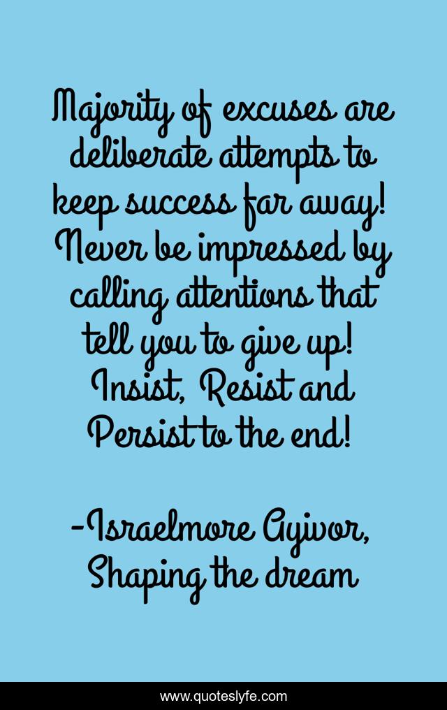 Majority of excuses are deliberate attempts to keep success far away! Never be impressed by calling attentions that tell you to give up! Insist, Resist and Persist to the end!