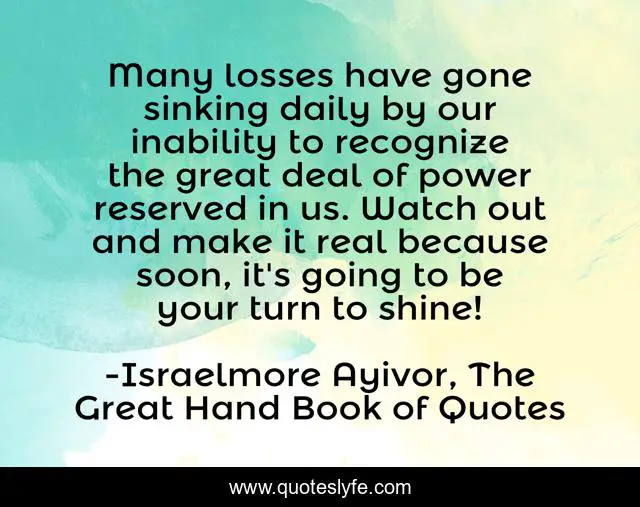 Many losses have gone sinking daily by our inability to recognize the great deal of power reserved in us. Watch out and make it real because soon, it's going to be your turn to shine!