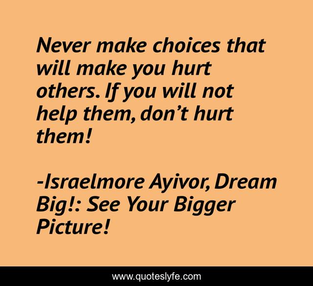 Never make choices that will make you hurt others. If you will not help them, don’t hurt them!