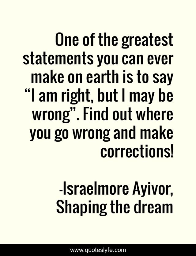 One of the greatest statements you can ever make on earth is to say “I am right, but I may be wrong”. Find out where you go wrong and make corrections!