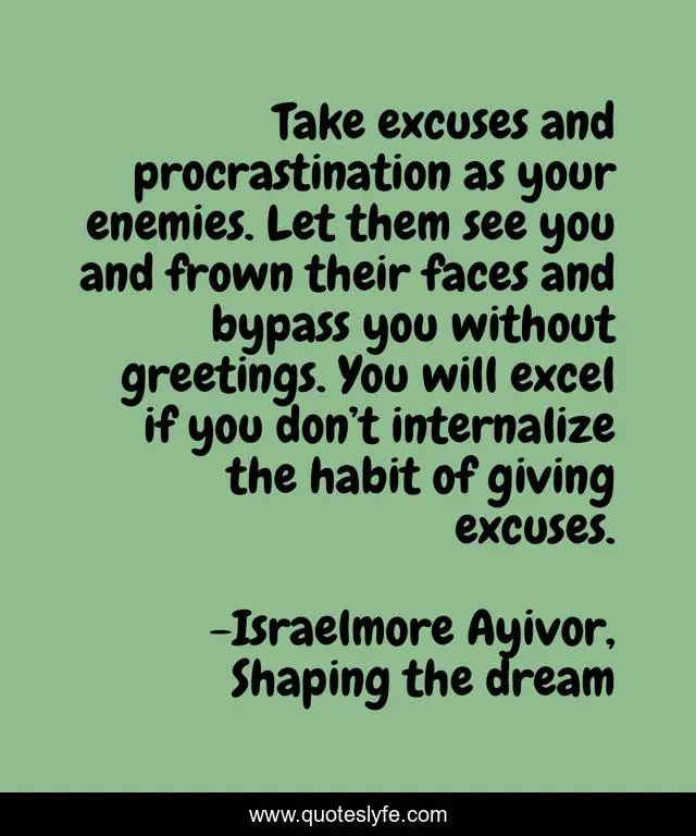 Take excuses and procrastination as your enemies. Let them see you and frown their faces and bypass you without greetings. You will excel if you don’t internalize the habit of giving excuses.