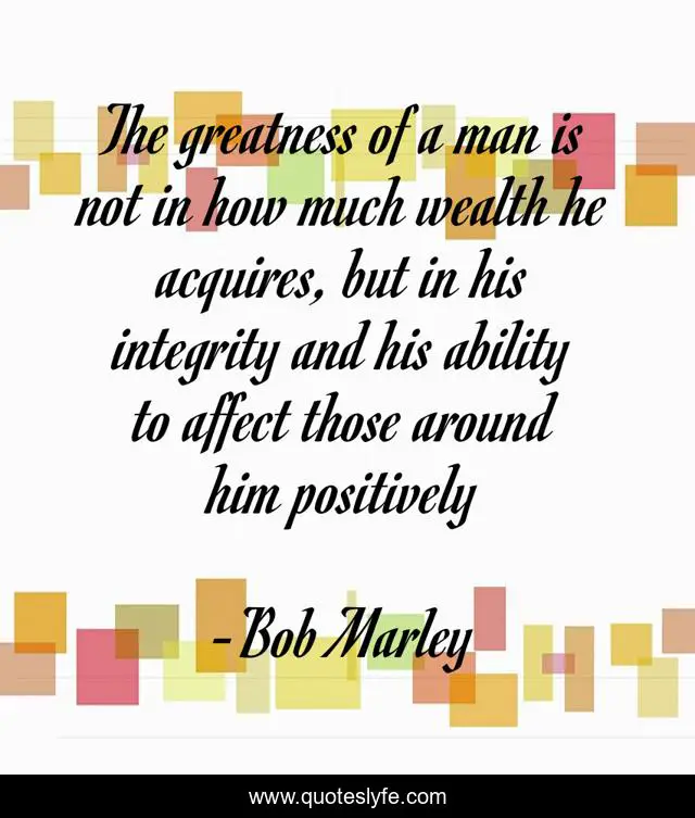 The greatness of a man is not in how much wealth he acquires, but in his integrity and his ability to affect those around him positively