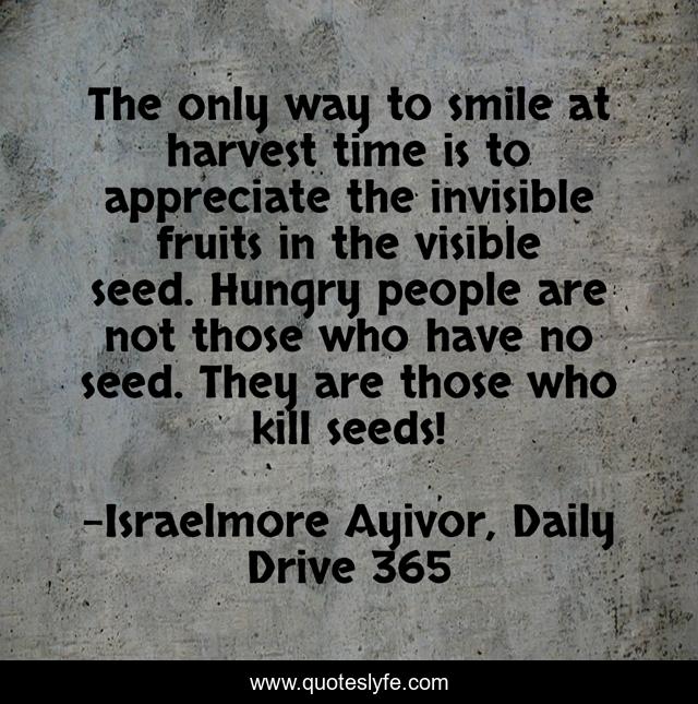 The only way to smile at harvest time is to appreciate the invisible fruits in the visible seed. Hungry people are not those who have no seed. They are those who kill seeds!