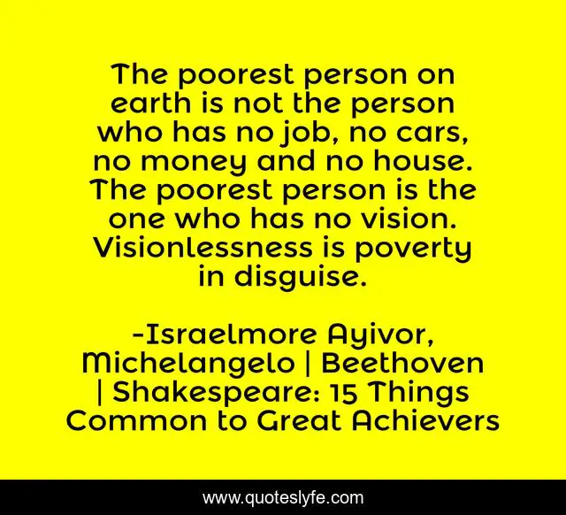 The poorest person on earth is not the person who has no job, no cars, no money and no house. The poorest person is the one who has no vision. Visionlessness is poverty in disguise.