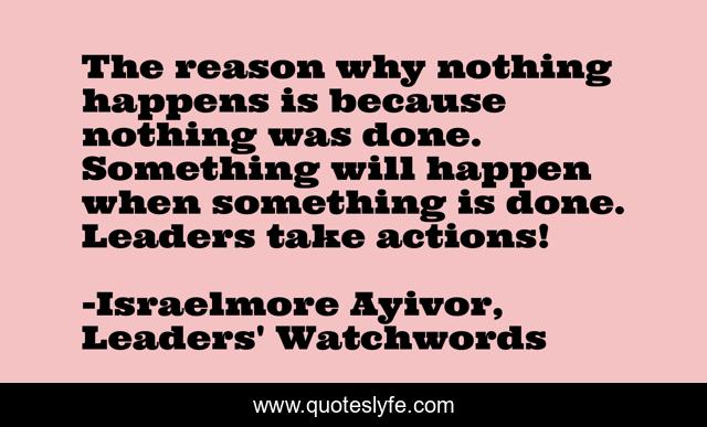 The reason why nothing happens is because nothing was done. Something will happen when something is done. Leaders take actions!