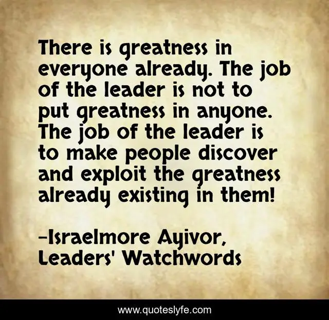 There is greatness in everyone already. The job of the leader is not to put greatness in anyone. The job of the leader is to make people discover and exploit the greatness already existing in them!