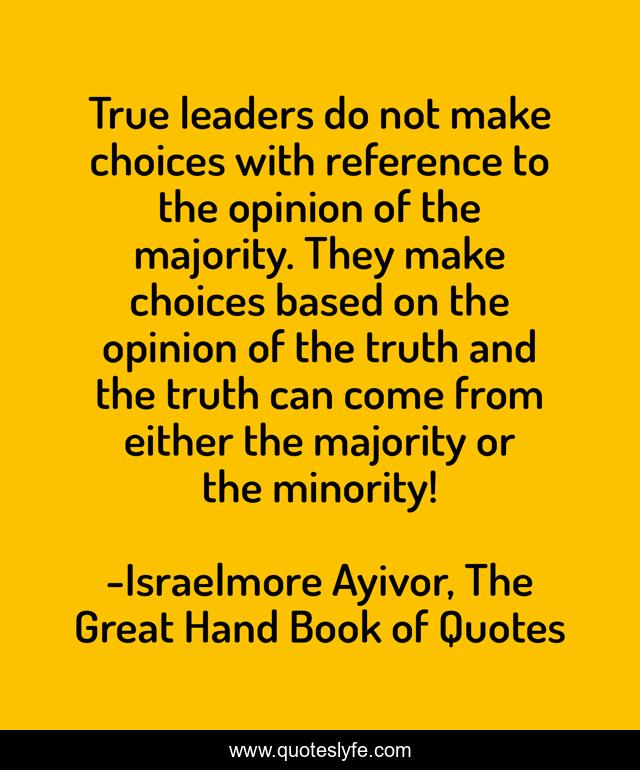 True leaders do not make choices with reference to the opinion of the majority. They make choices based on the opinion of the truth and the truth can come from either the majority or the minority!